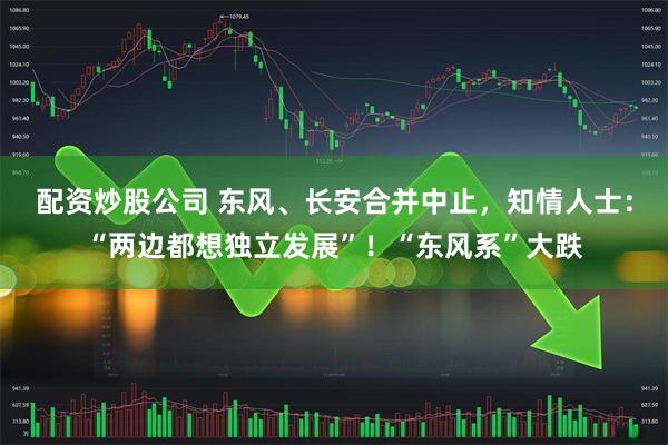 配资炒股公司 东风、长安合并中止，知情人士：“两边都想独立发展”！“东风系”大跌