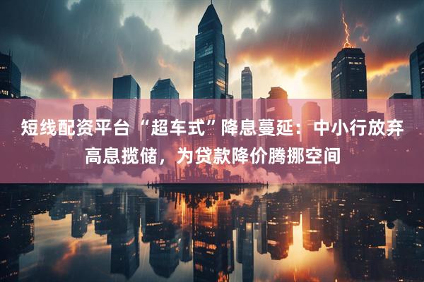 短线配资平台 “超车式”降息蔓延：中小行放弃高息揽储，为贷款降价腾挪空间