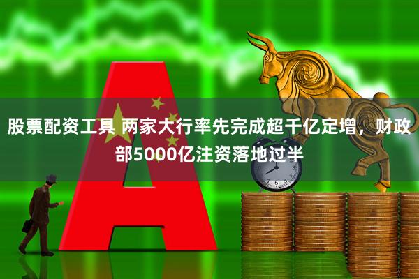 股票配资工具 两家大行率先完成超千亿定增，财政部5000亿注资落地过半