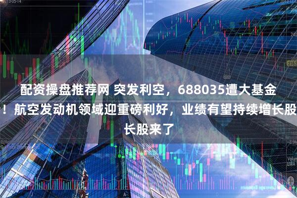 配资操盘推荐网 突发利空，688035遭大基金减持！航空发动机领域迎重磅利好，业绩有望持续增长股来了