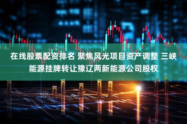 在线股票配资排名 聚焦风光项目资产调整 三峡能源挂牌转让豫辽两新能源公司股权