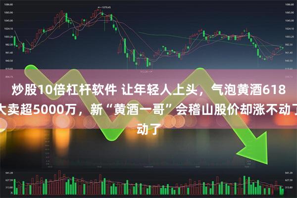 炒股10倍杠杆软件 让年轻人上头，气泡黄酒618大卖超5000万，新“黄酒一哥”会稽山股价却涨不动了