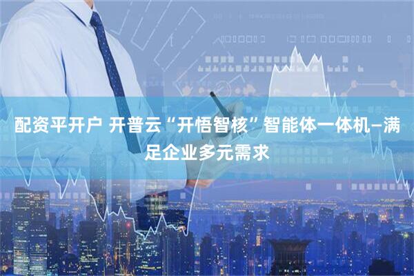 配资平开户 开普云“开悟智核”智能体一体机—满足企业多元需求