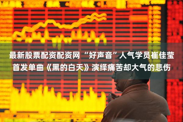 最新股票配资配资网 “好声音”人气学员崔佳莹首发单曲《黑的白天》演绎痛苦却大气的悲伤