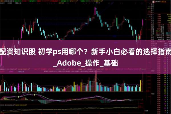 配资知识股 初学ps用哪个？新手小白必看的选择指南_Adobe_操作_基础