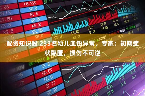 配资知识股 233名幼儿血铅异常，专家：初期症状隐匿，损伤不可逆