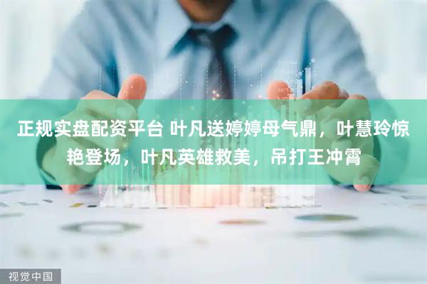 正规实盘配资平台 叶凡送婷婷母气鼎，叶慧玲惊艳登场，叶凡英雄救美，吊打王冲霄