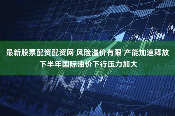 最新股票配资配资网 风险溢价有限 产能加速释放 下半年国际油价下行压力加大