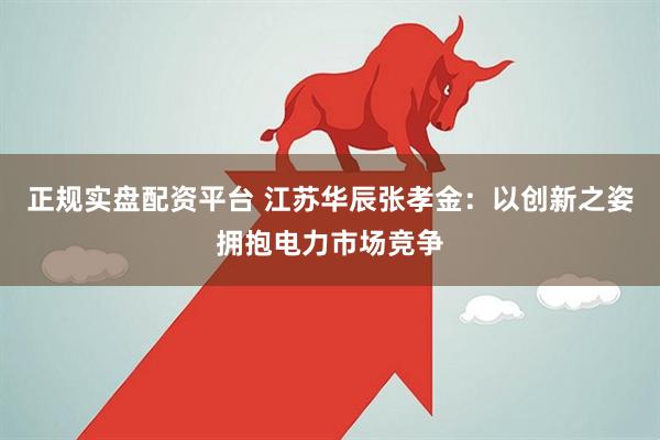 正规实盘配资平台 江苏华辰张孝金：以创新之姿拥抱电力市场竞争