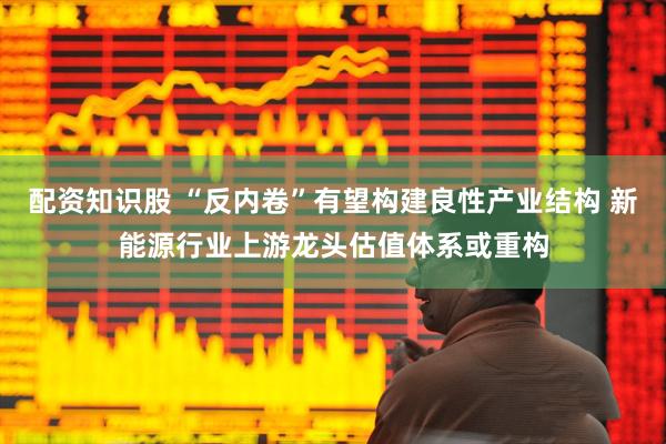 配资知识股 “反内卷”有望构建良性产业结构 新能源行业上游龙头估值体系或重构
