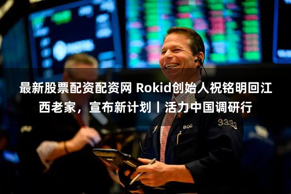 最新股票配资配资网 Rokid创始人祝铭明回江西老家，宣布新计划丨活力中国调研行
