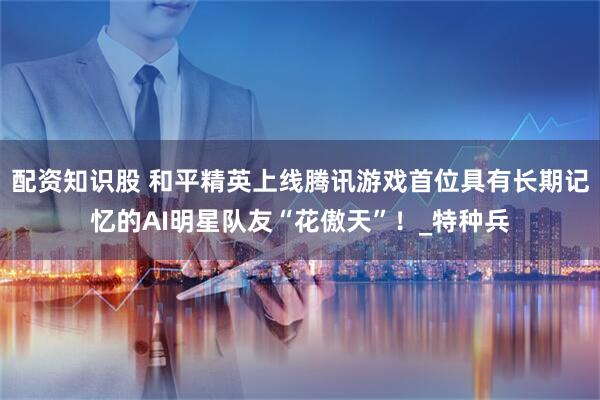 配资知识股 和平精英上线腾讯游戏首位具有长期记忆的AI明星队友“花傲天”！_特种兵