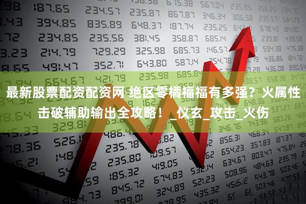 最新股票配资配资网 绝区零橘福福有多强？火属性击破辅助输出全攻略！_仪玄_攻击_火伤