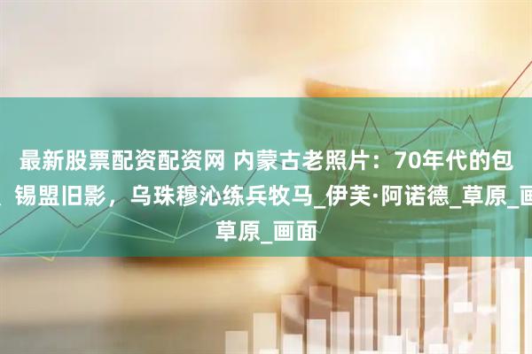 最新股票配资配资网 内蒙古老照片：70年代的包头、锡盟旧影，乌珠穆沁练兵牧马_伊芙·阿诺德_草原_画面