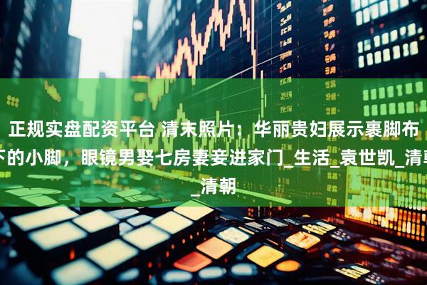 正规实盘配资平台 清末照片：华丽贵妇展示裹脚布下的小脚，眼镜男娶七房妻妾进家门_生活_袁世凯_清朝