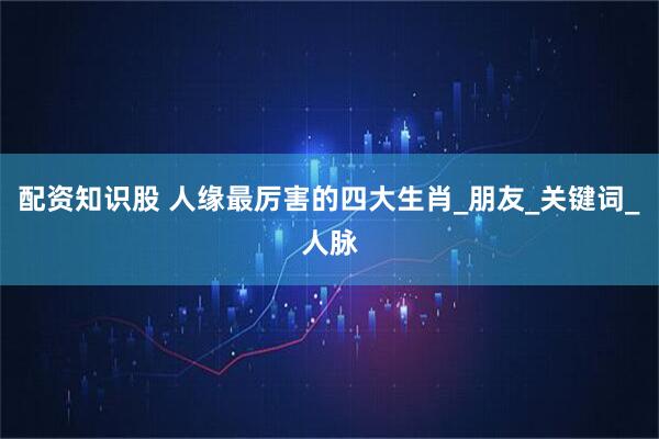 配资知识股 人缘最厉害的四大生肖_朋友_关键词_人脉