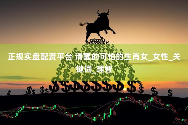 正规实盘配资平台 清醒的可怕的生肖女_女性_关键词_理智