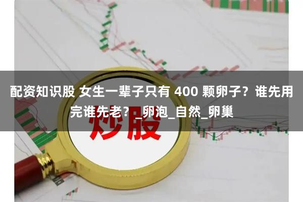 配资知识股 女生一辈子只有 400 颗卵子？谁先用完谁先老？_卵泡_自然_卵巢