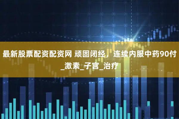 最新股票配资配资网 顽固闭经，连续内服中药90付_激素_子宫_治疗