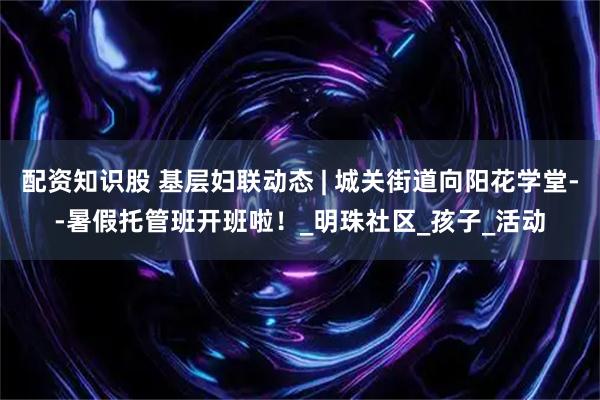 配资知识股 基层妇联动态 | 城关街道向阳花学堂--暑假托管班开班啦！_明珠社区_孩子_活动