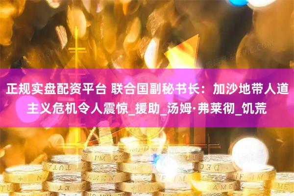正规实盘配资平台 联合国副秘书长：加沙地带人道主义危机令人震惊_援助_汤姆·弗莱彻_饥荒