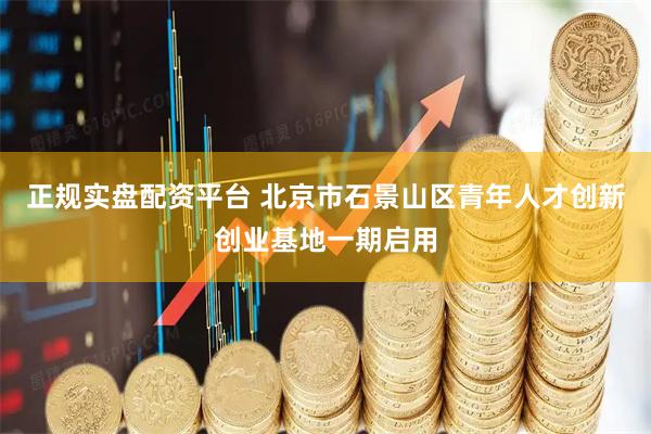正规实盘配资平台 北京市石景山区青年人才创新创业基地一期启用