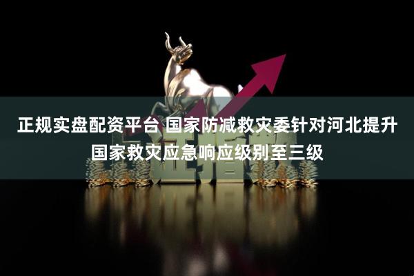正规实盘配资平台 国家防减救灾委针对河北提升国家救灾应急响应级别至三级