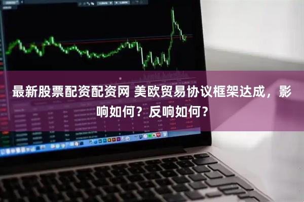 最新股票配资配资网 美欧贸易协议框架达成，影响如何？反响如何？