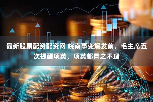 最新股票配资配资网 皖南事变爆发前，毛主席五次提醒项英，项英都置之不理