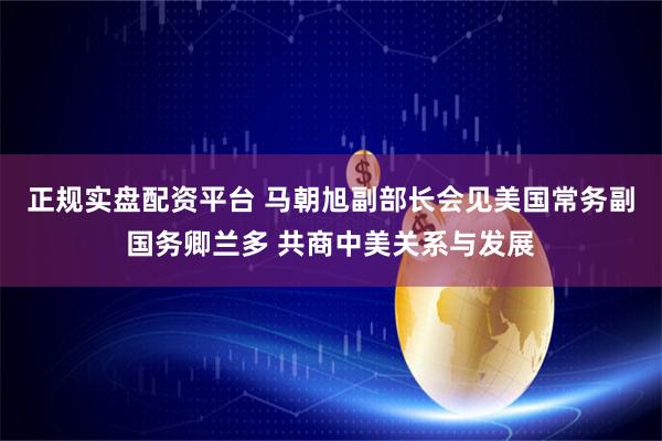 正规实盘配资平台 马朝旭副部长会见美国常务副国务卿兰多 共商中美关系与发展