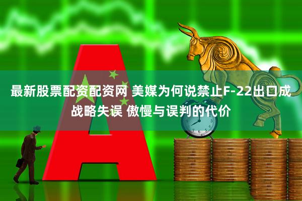 最新股票配资配资网 美媒为何说禁止F-22出口成战略失误 傲慢与误判的代价
