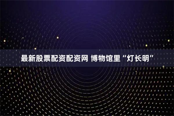 最新股票配资配资网 博物馆里“灯长明”
