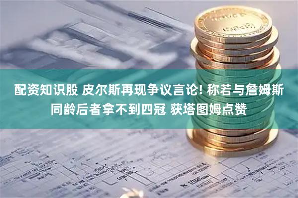 配资知识股 皮尔斯再现争议言论! 称若与詹姆斯同龄后者拿不到四冠 获塔图姆点赞