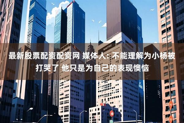 最新股票配资配资网 媒体人: 不能理解为小杨被打哭了 他只是为自己的表现懊恼