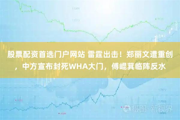 股票配资首选门户网站 雷霆出击！郑丽文遭重创，中方宣布封死WHA大门，傅崐萁临阵反水
