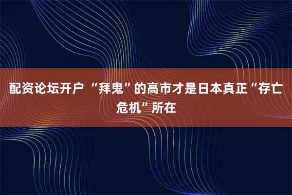 配资论坛开户 “拜鬼”的高市才是日本真正“存亡危机”所在