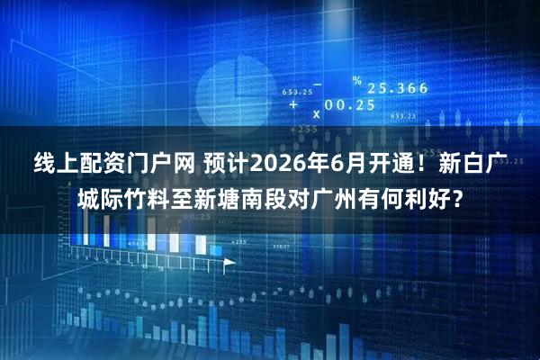 线上配资门户网 预计2026年6月开通！新白广城际竹料至新塘南段对广州有何利好？