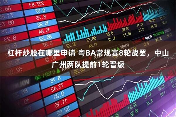 杠杆炒股在哪里申请 粤BA常规赛8轮战罢，中山广州两队提前1轮晋级