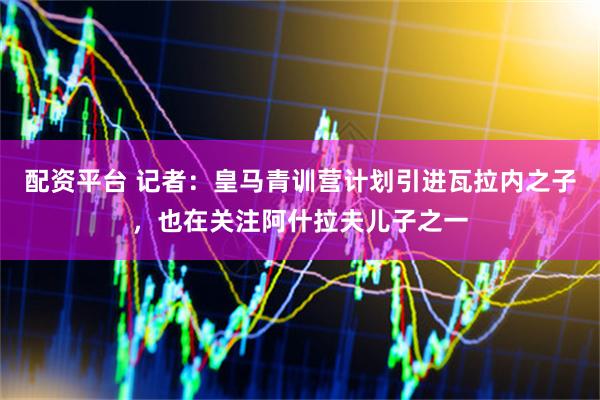 配资平台 记者：皇马青训营计划引进瓦拉内之子，也在关注阿什拉夫儿子之一