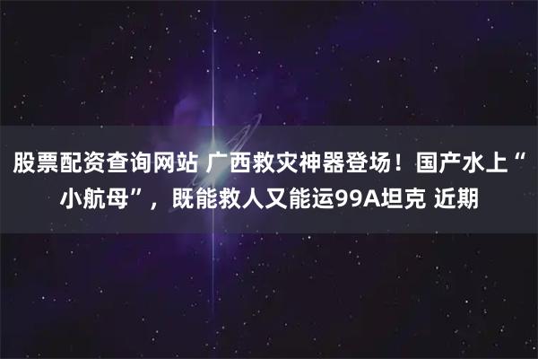 股票配资查询网站 广西救灾神器登场!国产水上“小航母”,既能救人又能运99A坦克 近期