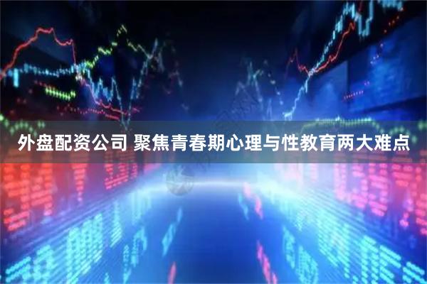 外盘配资公司 聚焦青春期心理与性教育两大难点