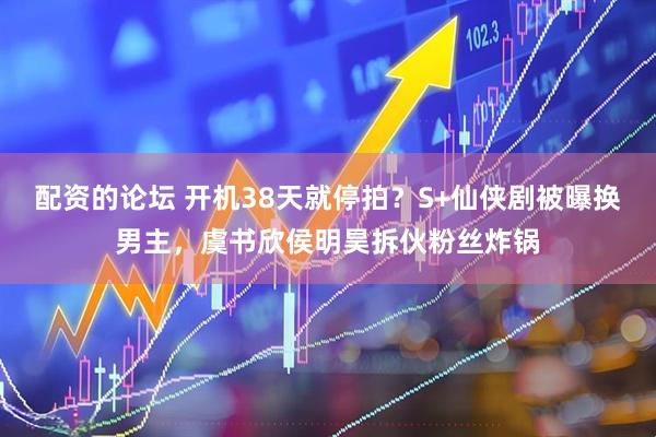 配资的论坛 开机38天就停拍？S+仙侠剧被曝换男主，虞书欣侯明昊拆伙粉丝炸锅