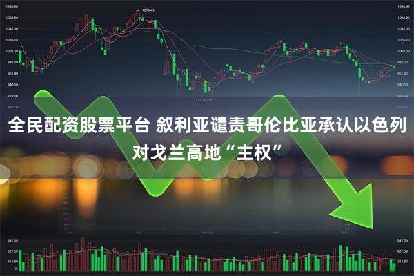 全民配资股票平台 叙利亚谴责哥伦比亚承认以色列对戈兰高地“主权”