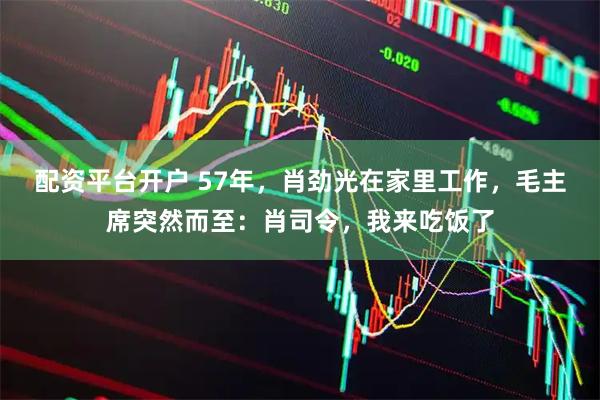 配资平台开户 57年，肖劲光在家里工作，毛主席突然而至：肖司令，我来吃饭了