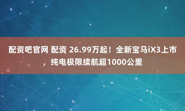 配资吧官网 配资 26.99万起！全新宝马iX3上市，纯电极限续航超1000公里