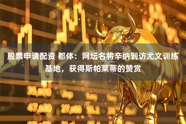 股票申请配资 都体：网坛名将辛纳到访尤文训练基地，获得斯帕莱蒂的赞赏
