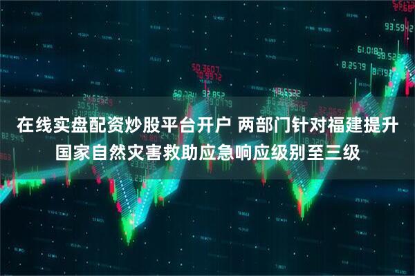 在线实盘配资炒股平台开户 两部门针对福建提升国家自然灾害救助应急响应级别至三级