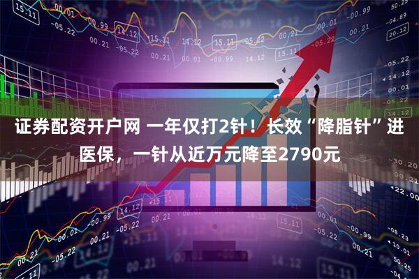 证券配资开户网 一年仅打2针！长效“降脂针”进医保，一针从近万元降至2790元