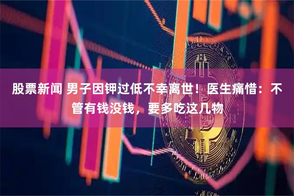 股票新闻 男子因钾过低不幸离世！医生痛惜：不管有钱没钱，要多吃这几物