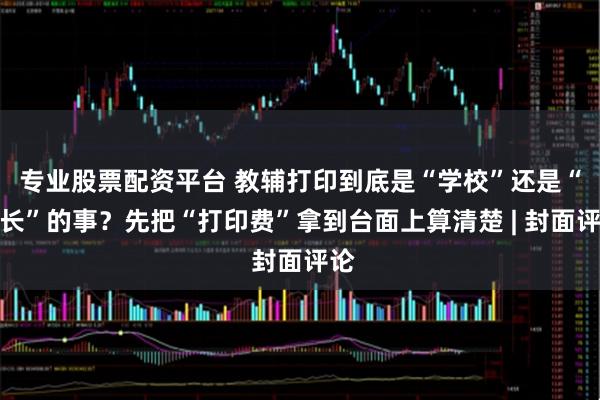 专业股票配资平台 教辅打印到底是“学校”还是“家长”的事？先把“打印费”拿到台面上算清楚 | 封面评论
